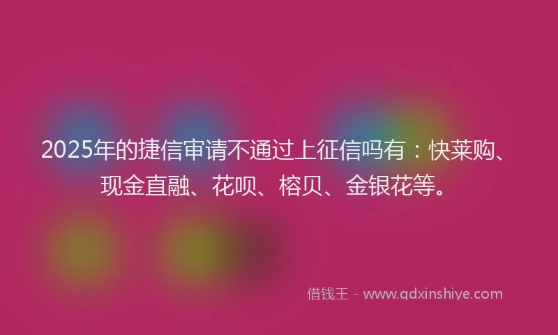 2025年的捷信审请不通过上征信吗有：快莱购、现金直融、花呗、榕贝、金银花等。