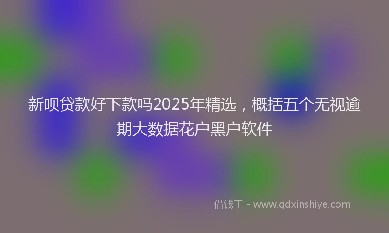 新呗贷款好下款吗2025年精选，概括五个无视逾期大数据花户黑户软件
