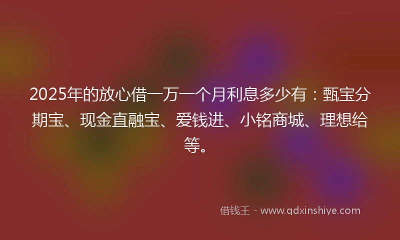 2025年的放心借一万一个月利息多少有：甄宝分期宝、现金直融宝、爱钱进、小铭商城、理想给等。