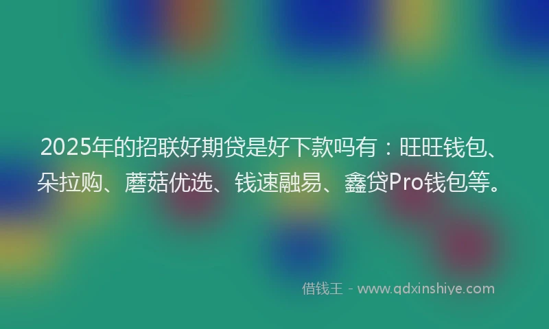 2025年的招联好期贷是好下款吗有：旺旺钱包、朵拉购、蘑菇优选、钱速融易、鑫贷Pro钱包等。