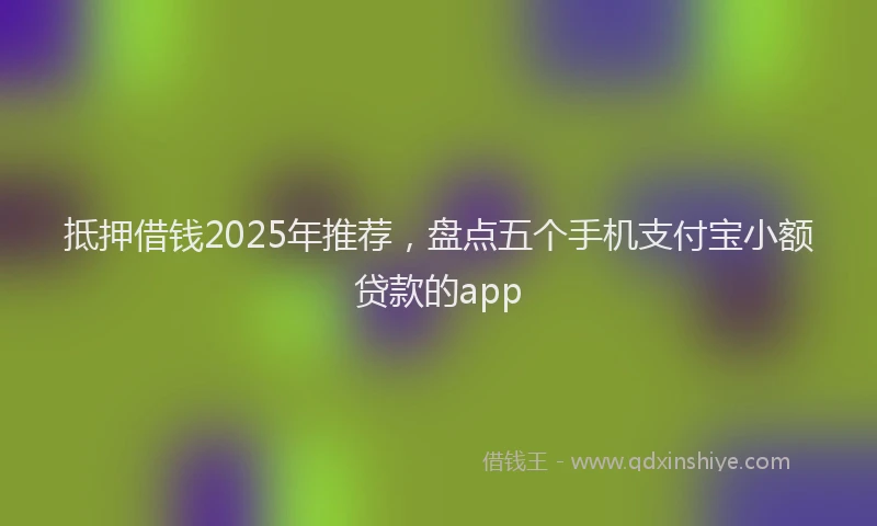 抵押借钱2025年推荐，盘点五个手机支付宝小额贷款的app