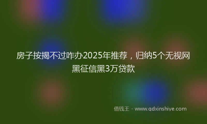 房子按揭不过咋办2025年推荐，归纳5个无视网黑征信黑3万贷款