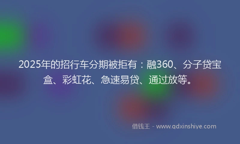2025年的招行车分期被拒有：融360、分子贷宝盒、彩虹花、急速易贷、通过放等。