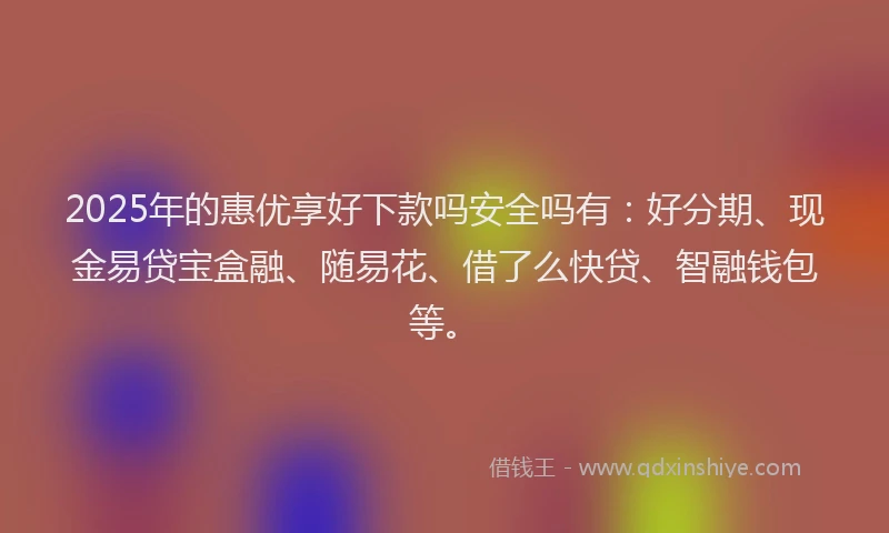 2025年的惠优享好下款吗安全吗有：好分期、现金易贷宝盒融、随易花、借了么快贷、智融钱包等。