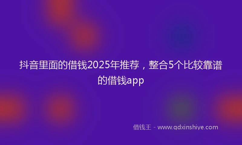 抖音里面的借钱2025年推荐，整合5个比较靠谱的借钱app