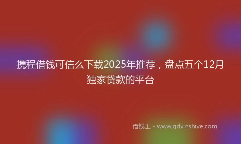 携程借钱可信么下载2025年推荐，盘点五个12月独家贷款的平台