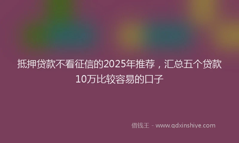 抵押贷款不看征信的2025年推荐，汇总五个贷款10万比较容易的口子