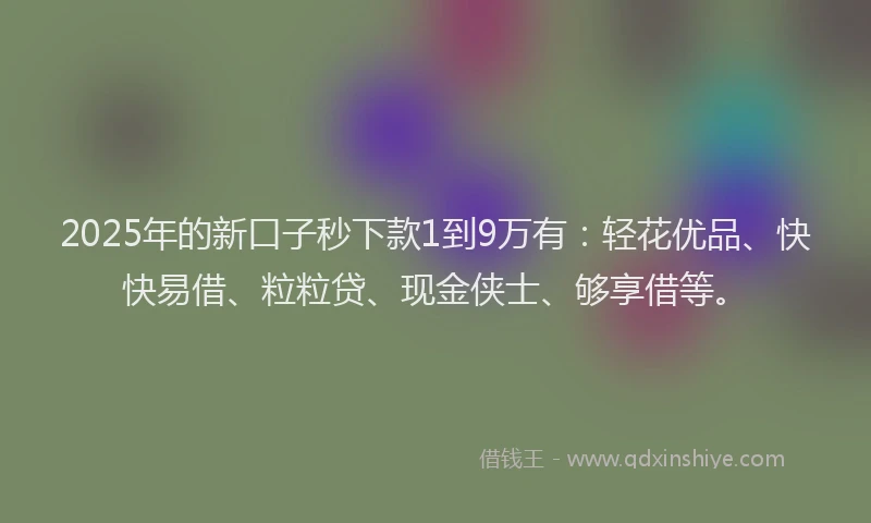 2025年的新口子秒下款1到9万有：轻花优品、快快易借、粒粒贷、现金侠士、够享借等。