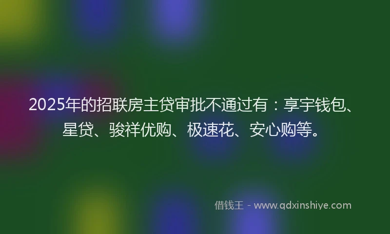 2025年的招联房主贷审批不通过有：享宇钱包、星贷、骏祥优购、极速花、安心购等。