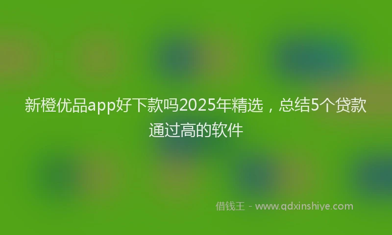 新橙优品app好下款吗2025年精选，总结5个贷款通过高的软件