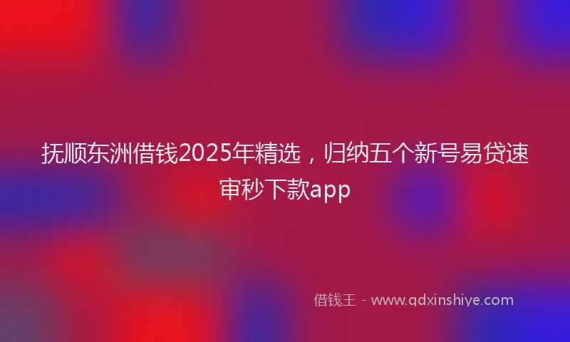 抚顺东洲借钱2025年精选，归纳五个新号易贷速审秒下款app