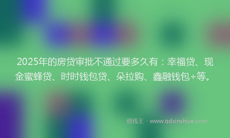 2025年的房贷审批不通过要多久有：幸福贷、现金蜜蜂贷、时时钱包贷、朵拉购、鑫融钱包+等。