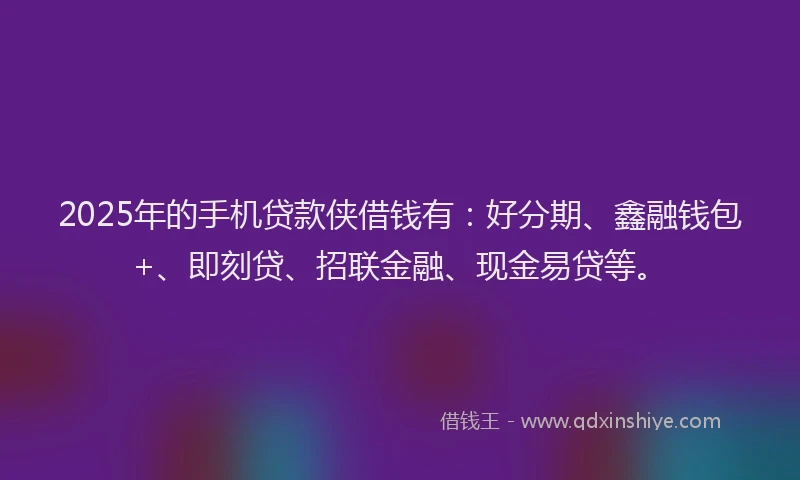 2025年的手机贷款侠借钱有：好分期、鑫融钱包+、即刻贷、招联金融、现金易贷等。