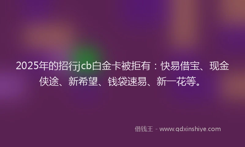 2025年的招行jcb白金卡被拒有：快易借宝、现金侠途、新希望、钱袋速易、新一花等。