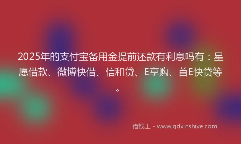 2025年的支付宝备用金提前还款有利息吗有：星愿借款、微博快借、信和贷、E享购、首E快贷等。