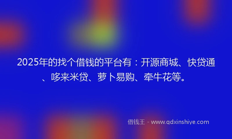 2025年的找个借钱的平台有：开源商城、快贷通、哆来米贷、萝卜易购、牵牛花等。