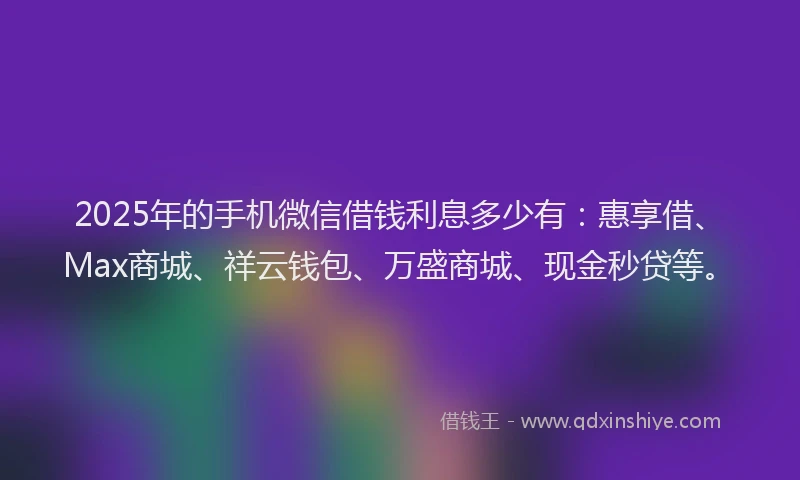 2025年的手机微信借钱利息多少有：惠享借、Max商城、祥云钱包、万盛商城、现金秒贷等。