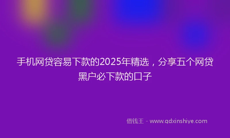 手机网贷容易下款的2025年精选，分享五个网贷黑户必下款的口子