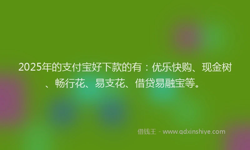 2025年的支付宝好下款的有：优乐快购、现金树、畅行花、易支花、借贷易融宝等。