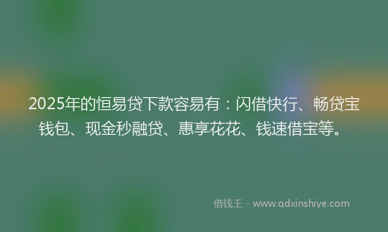 2025年的恒易贷下款容易有：闪借快行、畅贷宝钱包、现金秒融贷、惠享花花、钱速借宝等。