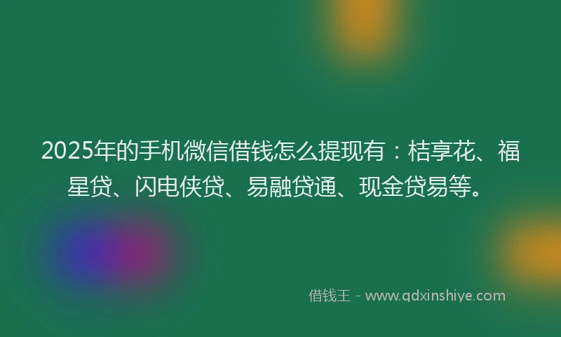 2025年的手机微信借钱怎么提现有：桔享花、福星贷、闪电侠贷、易融贷通、现金贷易等。