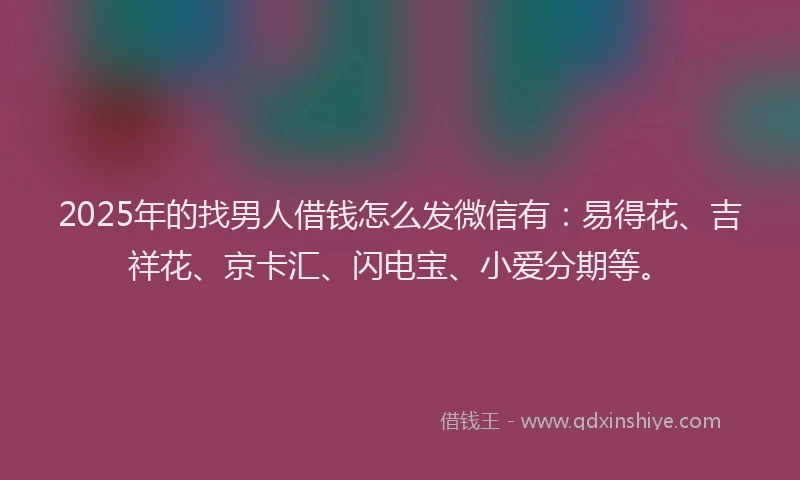 2025年的找男人借钱怎么发微信有：易得花、吉祥花、京卡汇、闪电宝、小爱分期等。