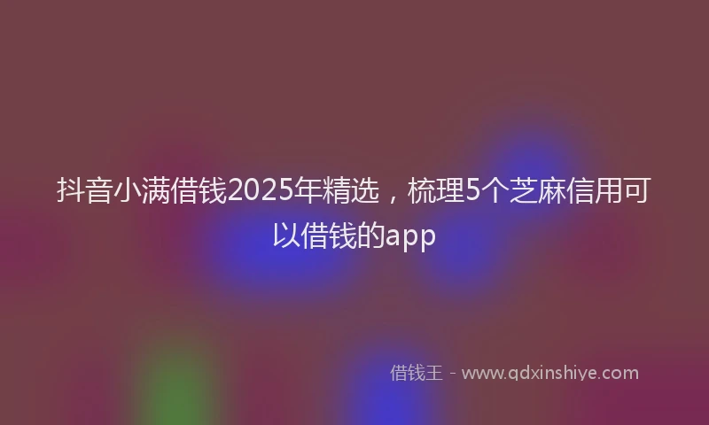 抖音小满借钱2025年精选，梳理5个芝麻信用可以借钱的app