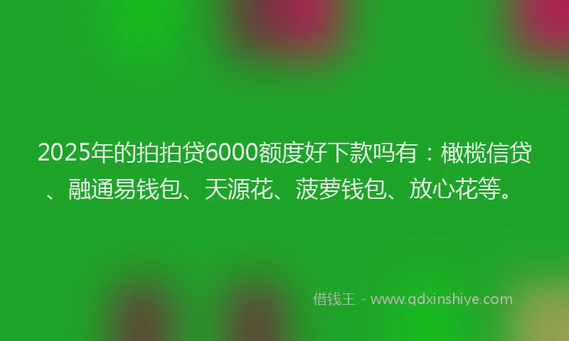 2025年的拍拍贷6000额度好下款吗有：橄榄信贷、融通易钱包、天源花、菠萝钱包、放心花等。
