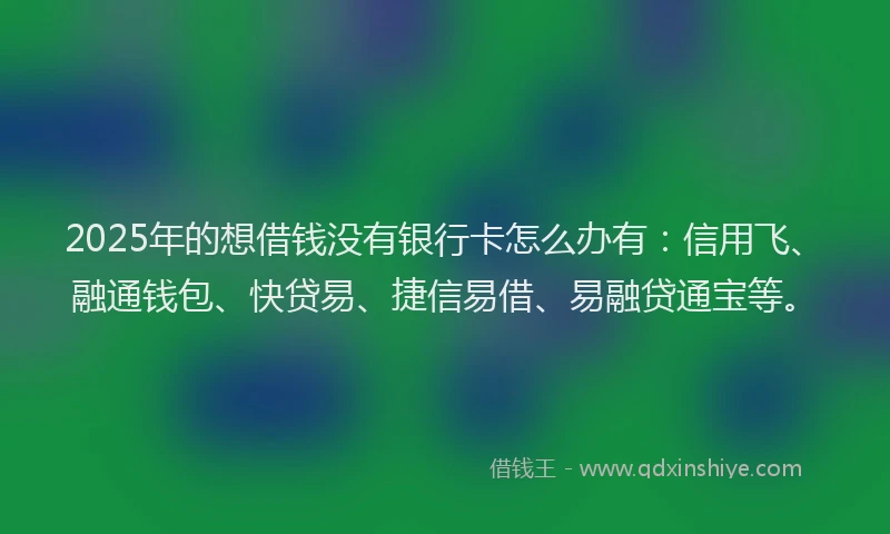 2025年的想借钱没有银行卡怎么办有：信用飞、融通钱包、快贷易、捷信易借、易融贷通宝等。