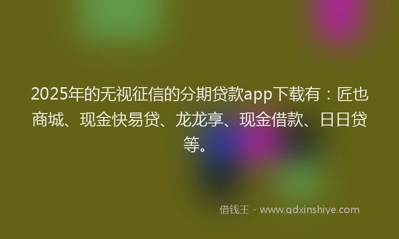 2025年的无视征信的分期贷款app下载有：匠也商城、现金快易贷、龙龙享、现金借款、日日贷等。