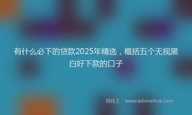 有什么必下的贷款2025年精选，概括五个无视黑白好下款的口子