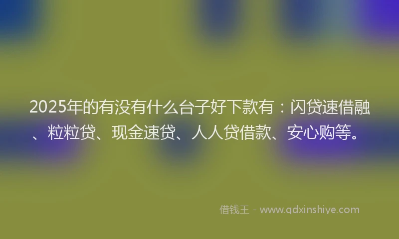 2025年的有没有什么台子好下款有：闪贷速借融、粒粒贷、现金速贷、人人贷借款、安心购等。