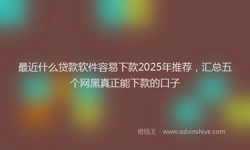 最近什么贷款软件容易下款2025年推荐，汇总五个网黑真正能下款的口子