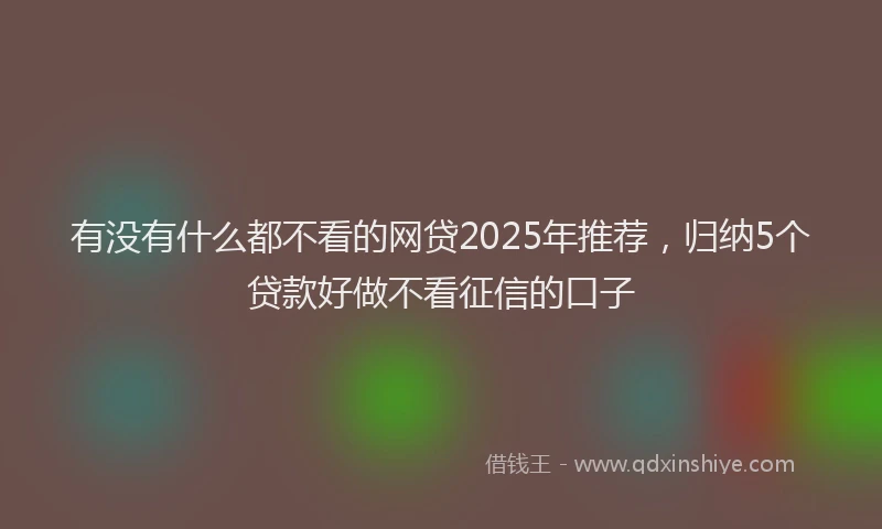 有没有什么都不看的网贷2025年推荐，归纳5个贷款好做不看征信的口子