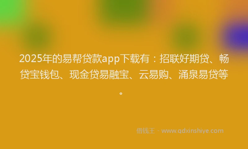 2025年的易帮贷款app下载有：招联好期贷、畅贷宝钱包、现金贷易融宝、云易购、涌泉易贷等。