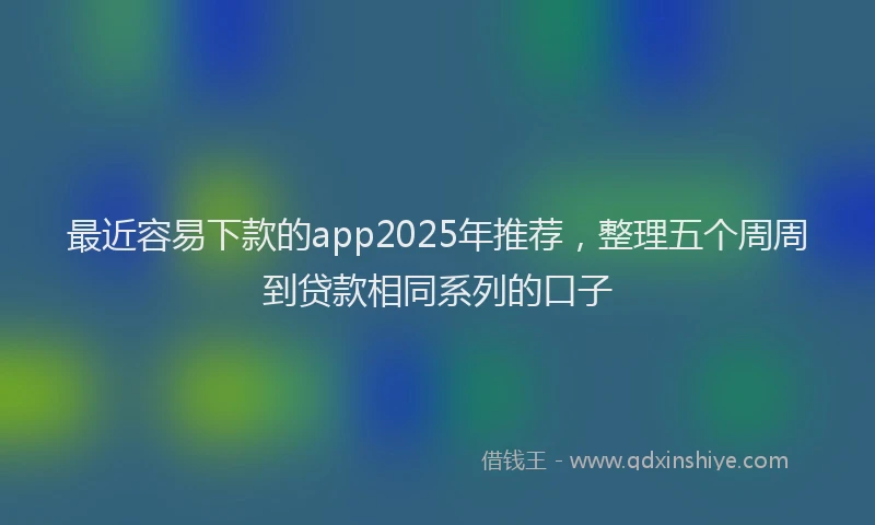 最近容易下款的app2025年推荐，整理五个周周到贷款相同系列的口子
