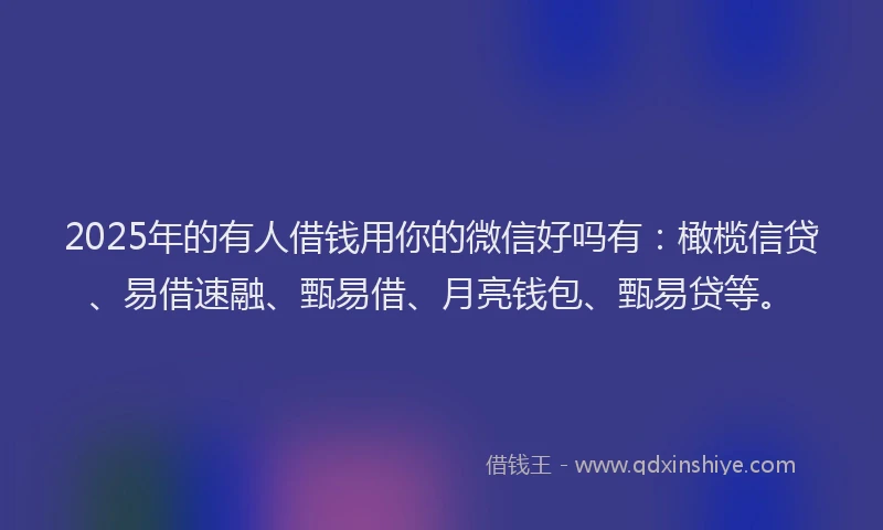 2025年的有人借钱用你的微信好吗有：橄榄信贷、易借速融、甄易借、月亮钱包、甄易贷等。