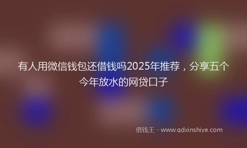 有人用微信钱包还借钱吗2025年推荐，分享五个今年放水的网贷口子
