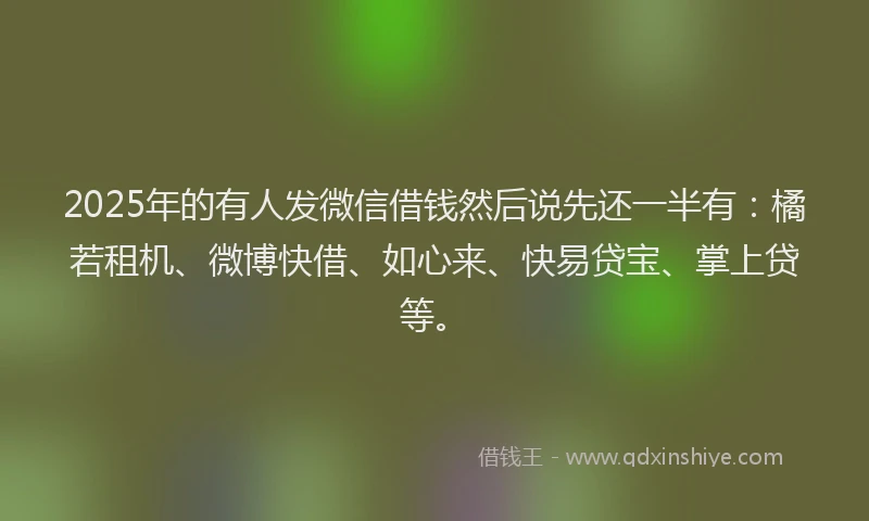 2025年的有人发微信借钱然后说先还一半有：橘若租机、微博快借、如心来、快易贷宝、掌上贷等。