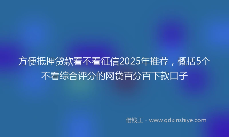 方便抵押贷款看不看征信2025年推荐，概括5个不看综合评分的网贷百分百下款口子