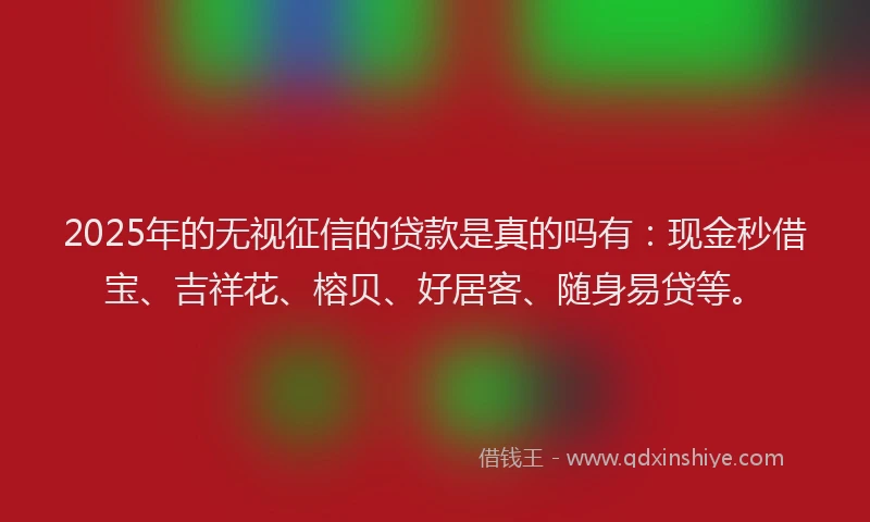 2025年的无视征信的贷款是真的吗有:现金秒借宝、吉祥花、榕贝、好居客、随身易贷等。