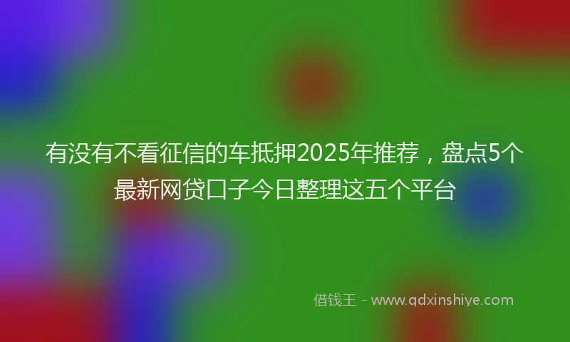 有没有不看征信的车抵押2025年推荐，盘点5个最新网贷口子今日整理这五个平台