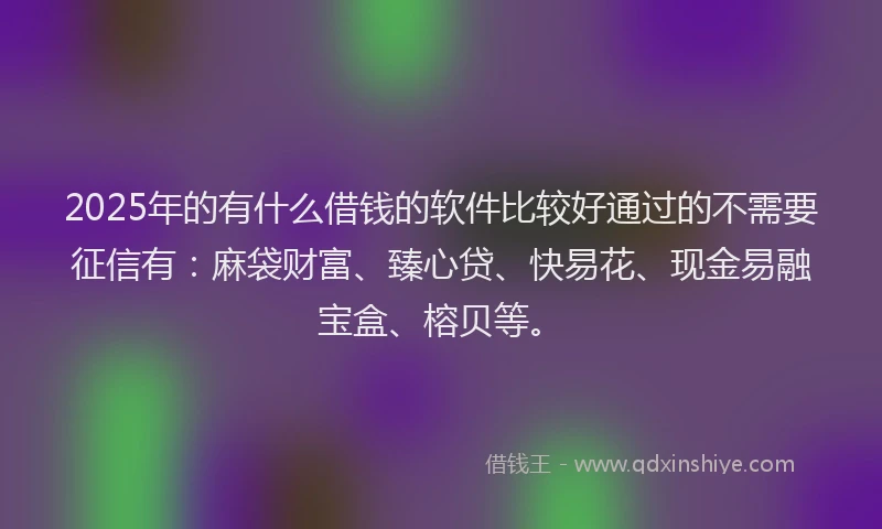 2025年的有什么借钱的软件比较好通过的不需要征信有：麻袋财富、臻心贷、快易花、现金易融宝盒、榕贝等。