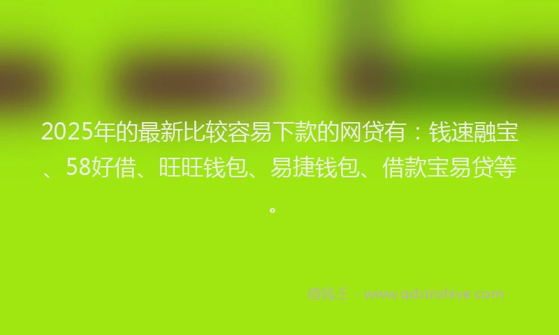 2025年的最新比较容易下款的网贷有：钱速融宝、58好借、旺旺钱包、易捷钱包、借款宝易贷等。