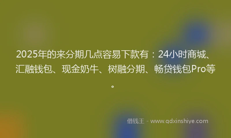 2025年的来分期几点容易下款有：24小时商城、汇融钱包、现金奶牛、树融分期、畅贷钱包Pro等。