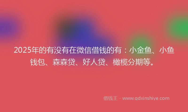 2025年的有没有在微信借钱的有：小金鱼、小鱼钱包、森森贷、好人贷、橄榄分期等。