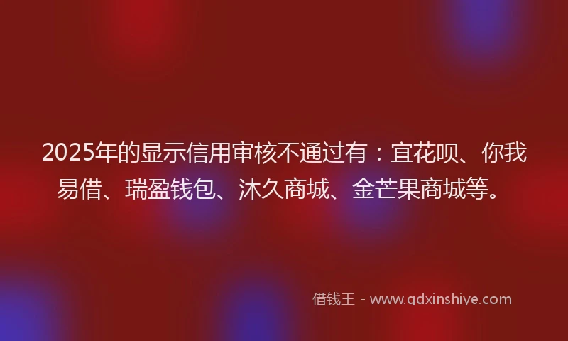 2025年的显示信用审核不通过有：宜花呗、你我易借、瑞盈钱包、沐久商城、金芒果商城等。