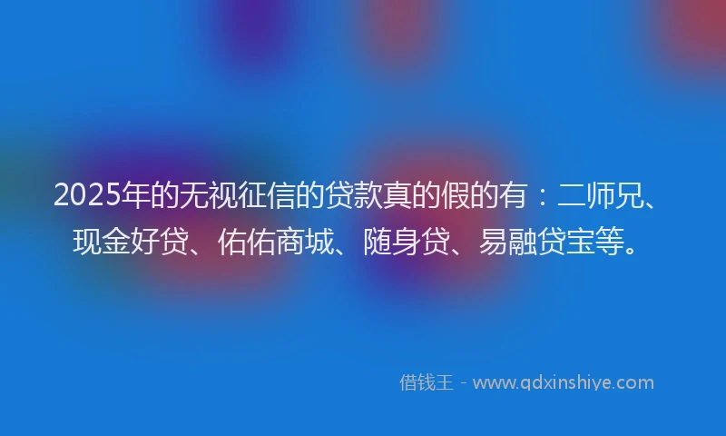 2025年的无视征信的贷款真的假的有：二师兄、现金好贷、佑佑商城、随身贷、易融贷宝等。