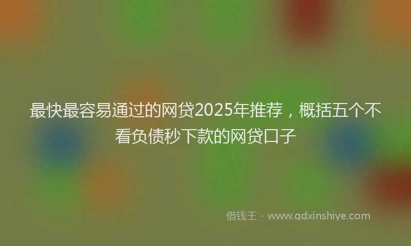 最快最容易通过的网贷2025年推荐，概括五个不看负债秒下款的网贷口子