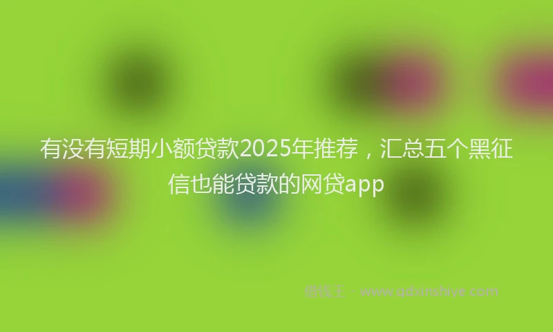 有没有短期小额贷款2025年推荐，汇总五个黑征信也能贷款的网贷app